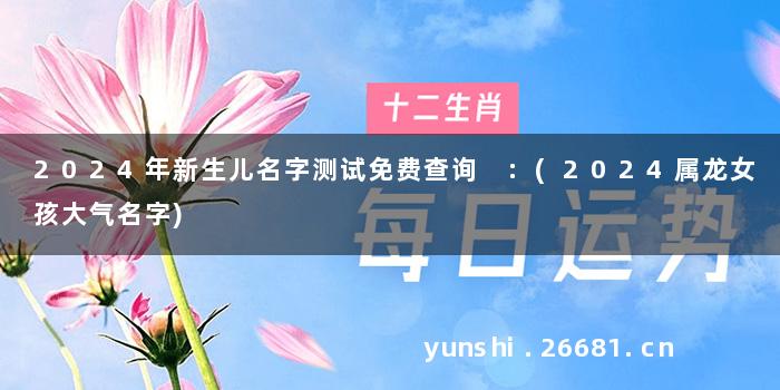 2024年新生儿名字测试免费查询 :(2024属龙女孩大气名字)